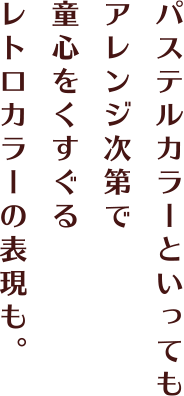 パステルカラーといってもアレンジ次第で童心をくすぐるレトロカラーの表現も。